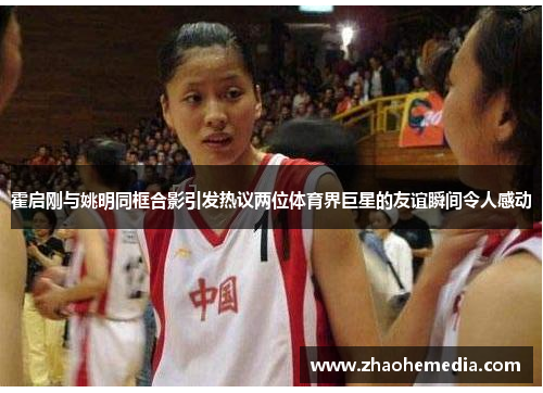 霍启刚与姚明同框合影引发热议两位体育界巨星的友谊瞬间令人感动