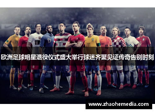 欧洲足球明星退役仪式盛大举行球迷齐聚见证传奇告别时刻