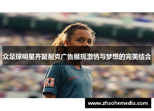 众足球明星齐聚耐克广告展现激情与梦想的完美结合