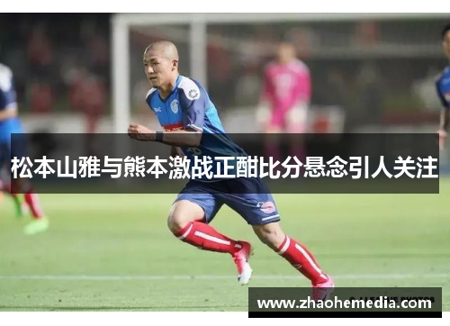 松本山雅与熊本激战正酣比分悬念引人关注