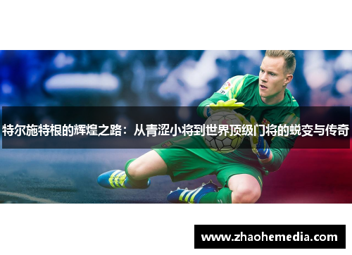 特尔施特根的辉煌之路：从青涩小将到世界顶级门将的蜕变与传奇